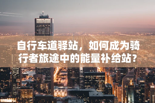 自行车道驿站，如何成为骑行者旅途中的能量补给站？