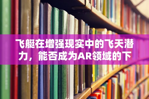 飞艇在增强现实中的飞天潜力，能否成为AR领域的下一颗璀璨明星？