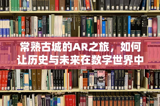 常熟古城的AR之旅，如何让历史与未来在数字世界中交融？