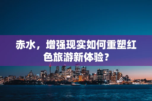赤水，增强现实如何重塑红色旅游新体验？