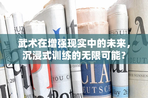 武术在增强现实中的未来，沉浸式训练的无限可能？
