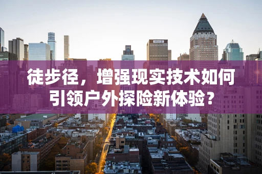 徒步径，增强现实技术如何引领户外探险新体验？