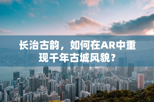 长治古韵，如何在AR中重现千年古城风貌？