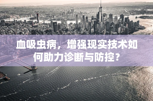 血吸虫病，增强现实技术如何助力诊断与防控？