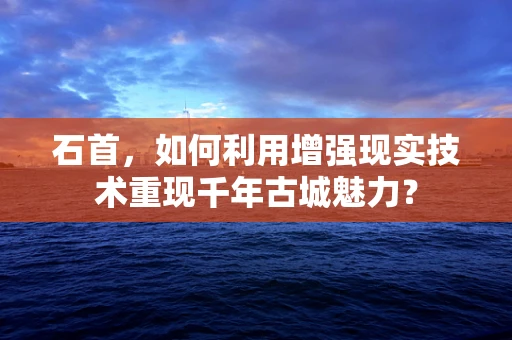 石首，如何利用增强现实技术重现千年古城魅力？