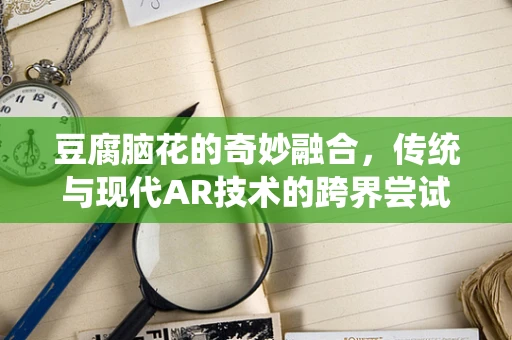 豆腐脑花的奇妙融合，传统与现代AR技术的跨界尝试？