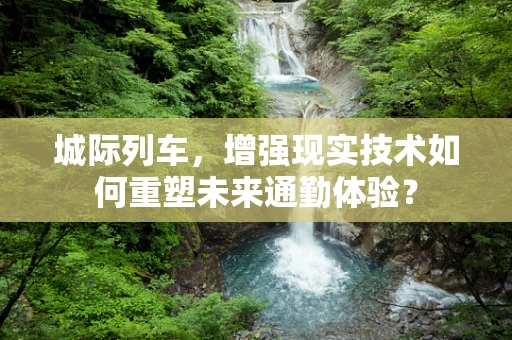城际列车，增强现实技术如何重塑未来通勤体验？