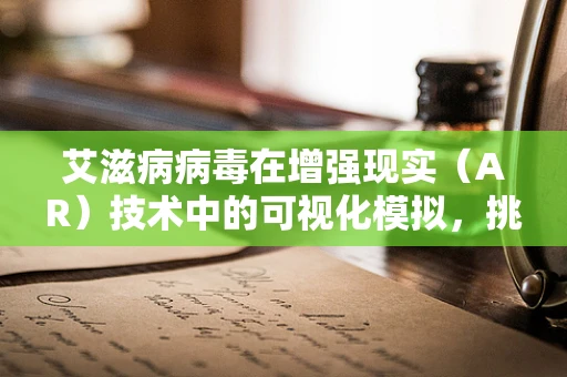 艾滋病病毒在增强现实（AR）技术中的可视化模拟，挑战与机遇
