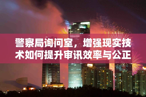 警察局询问室，增强现实技术如何提升审讯效率与公正性？