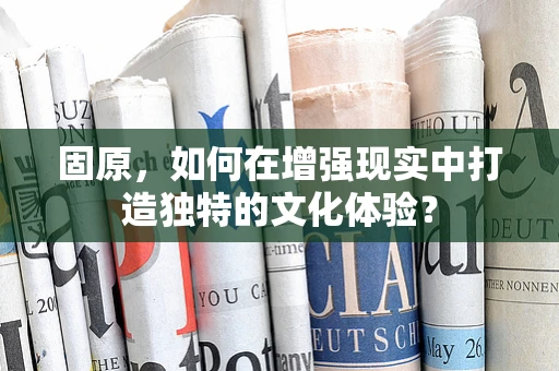 固原，如何在增强现实中打造独特的文化体验？