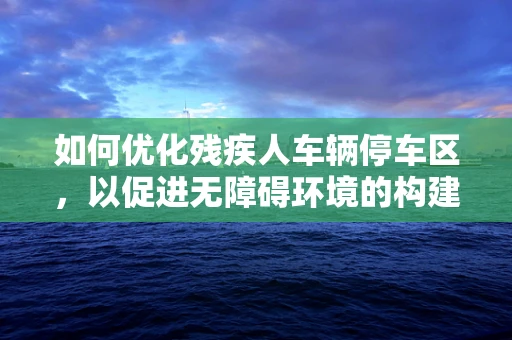 如何优化残疾人车辆停车区，以促进无障碍环境的构建？