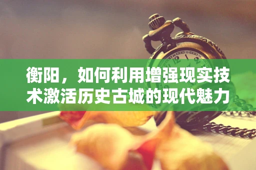 衡阳，如何利用增强现实技术激活历史古城的现代魅力？