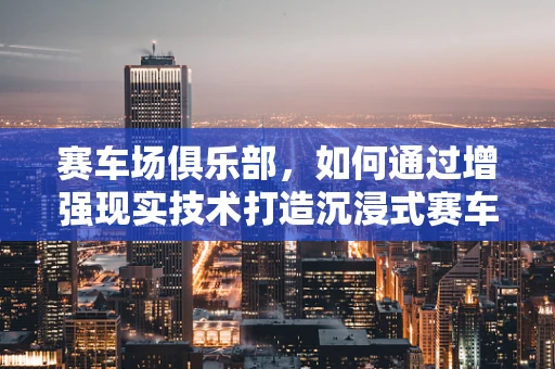 赛车场俱乐部，如何通过增强现实技术打造沉浸式赛车体验？
