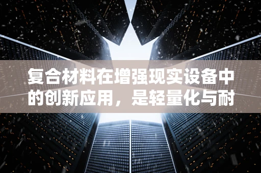 复合材料在增强现实设备中的创新应用，是轻量化与耐久性的完美平衡吗？