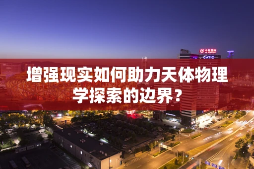 增强现实如何助力天体物理学探索的边界？
