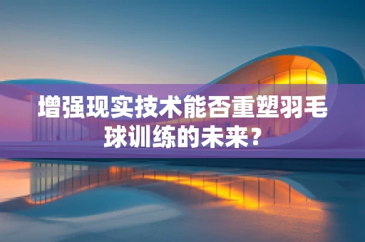 增强现实技术能否重塑羽毛球训练的未来？