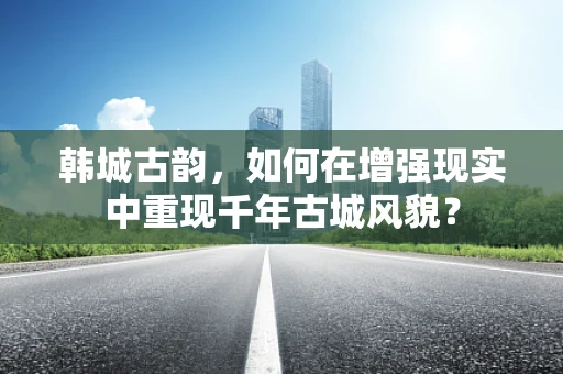韩城古韵，如何在增强现实中重现千年古城风貌？