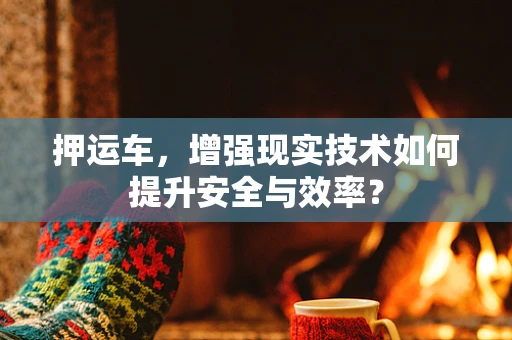 押运车，增强现实技术如何提升安全与效率？