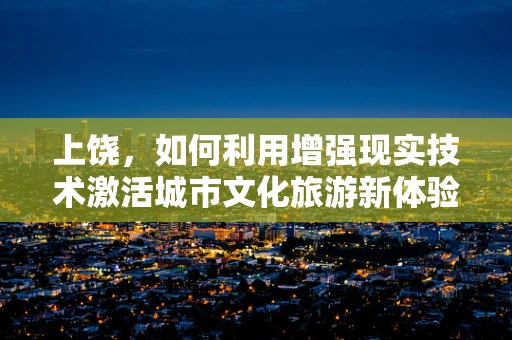 上饶，如何利用增强现实技术激活城市文化旅游新体验？