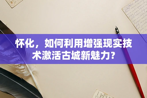 怀化，如何利用增强现实技术激活古城新魅力？