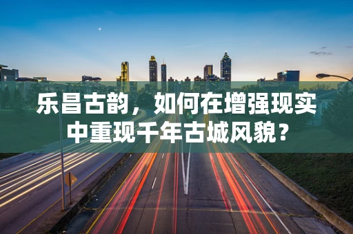 乐昌古韵，如何在增强现实中重现千年古城风貌？