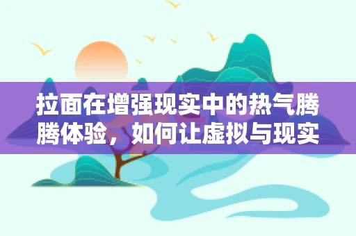拉面在增强现实中的热气腾腾体验，如何让虚拟与现实完美交融？