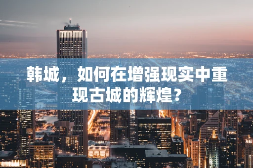 韩城，如何在增强现实中重现古城的辉煌？