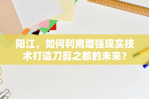 阳江，如何利用增强现实技术打造刀剪之都的未来？