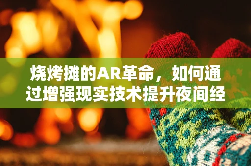 烧烤摊的AR革命，如何通过增强现实技术提升夜间经济体验？