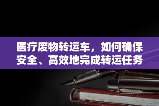 医疗废物转运车，如何确保安全、高效地完成转运任务？