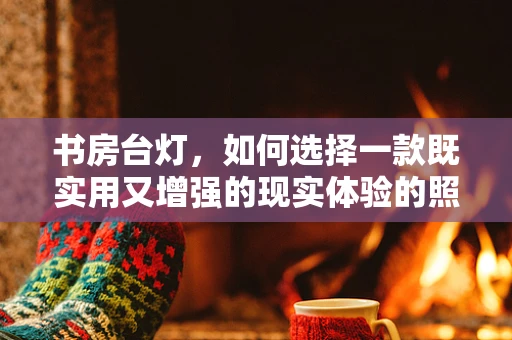 书房台灯，如何选择一款既实用又增强的现实体验的照明工具？
