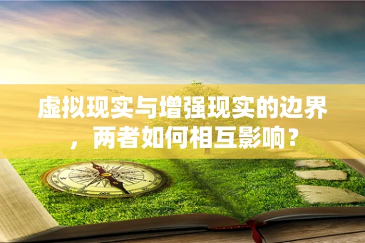 虚拟现实与增强现实的边界，两者如何相互影响？