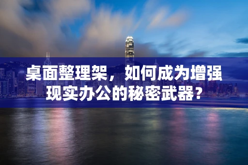 桌面整理架，如何成为增强现实办公的秘密武器？