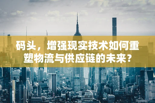 码头，增强现实技术如何重塑物流与供应链的未来？