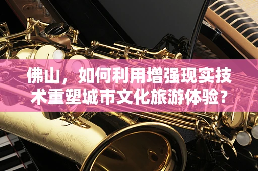 佛山，如何利用增强现实技术重塑城市文化旅游体验？