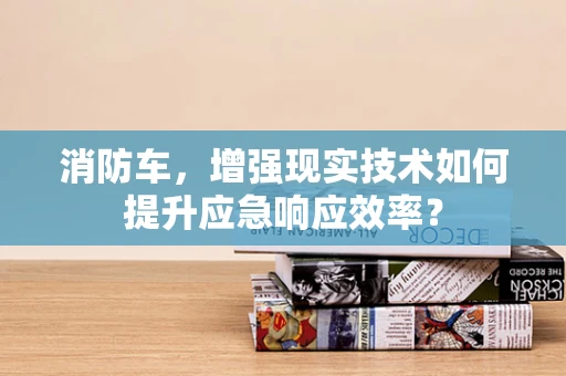 消防车，增强现实技术如何提升应急响应效率？
