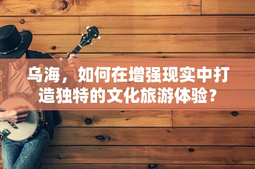 乌海，如何在增强现实中打造独特的文化旅游体验？