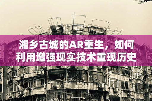 湘乡古城的AR重生，如何利用增强现实技术重现历史风貌？
