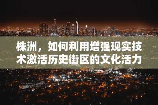 株洲，如何利用增强现实技术激活历史街区的文化活力？