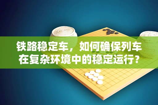 铁路稳定车，如何确保列车在复杂环境中的稳定运行？