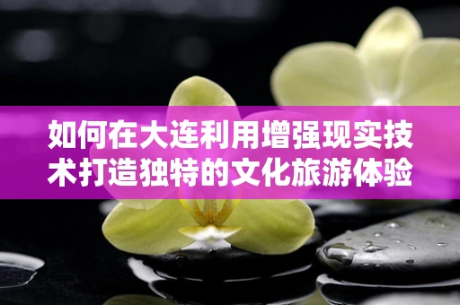 如何在大连利用增强现实技术打造独特的文化旅游体验？