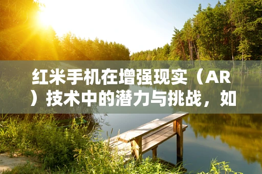 红米手机在增强现实（AR）技术中的潜力与挑战，如何打造沉浸式体验？