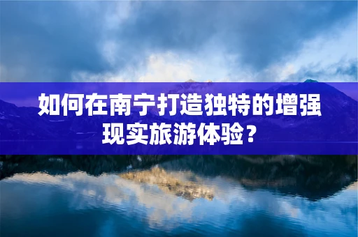 如何在南宁打造独特的增强现实旅游体验？