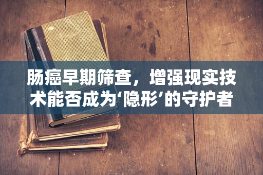 肠癌早期筛查，增强现实技术能否成为‘隐形’的守护者？