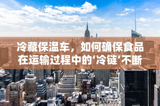 冷藏保温车，如何确保食品在运输过程中的‘冷链’不断？