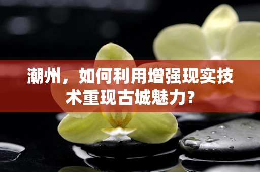 潮州，如何利用增强现实技术重现古城魅力？