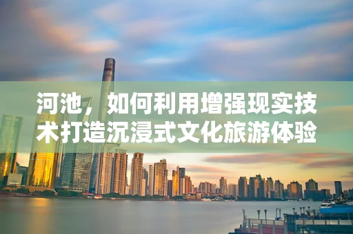 河池，如何利用增强现实技术打造沉浸式文化旅游体验？
