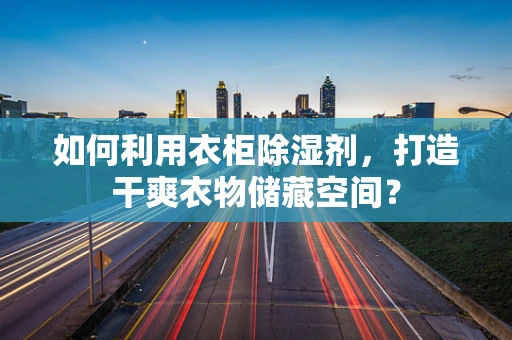 如何利用衣柜除湿剂，打造干爽衣物储藏空间？