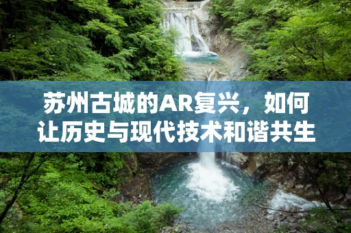 苏州古城的AR复兴，如何让历史与现代技术和谐共生？