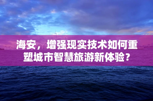 海安，增强现实技术如何重塑城市智慧旅游新体验？